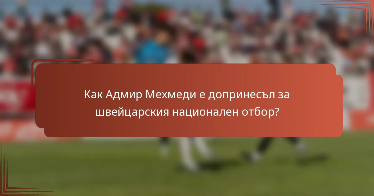 Как Адмир Мехмеди е допринесъл за швейцарския национален отбор?