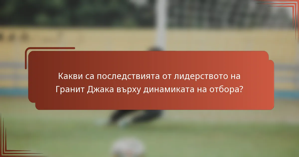 Какви са последствията от лидерството на Гранит Джака върху динамиката на отбора?