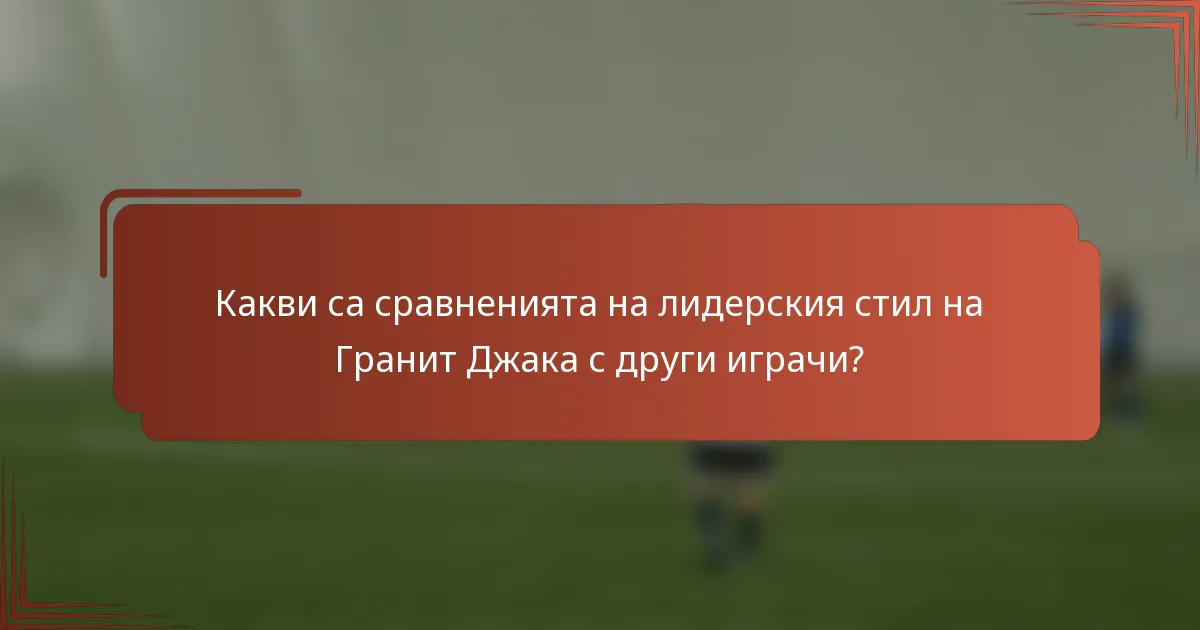 Какви са сравненията на лидерския стил на Гранит Джака с други играчи?