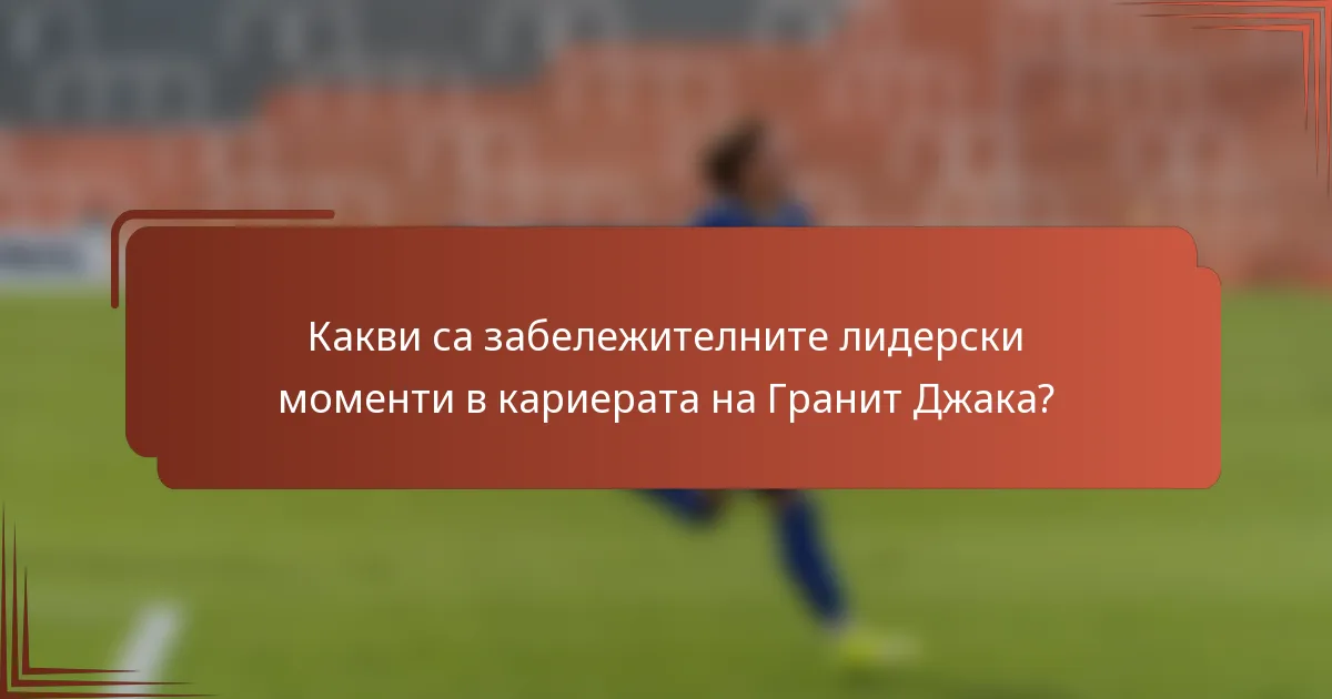 Какви са забележителните лидерски моменти в кариерата на Гранит Джака?