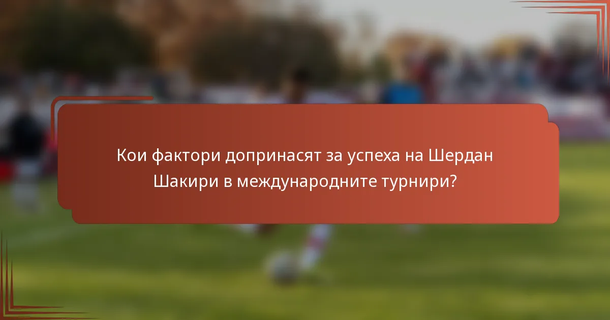 Кои фактори допринасят за успеха на Шердан Шакири в международните турнири?