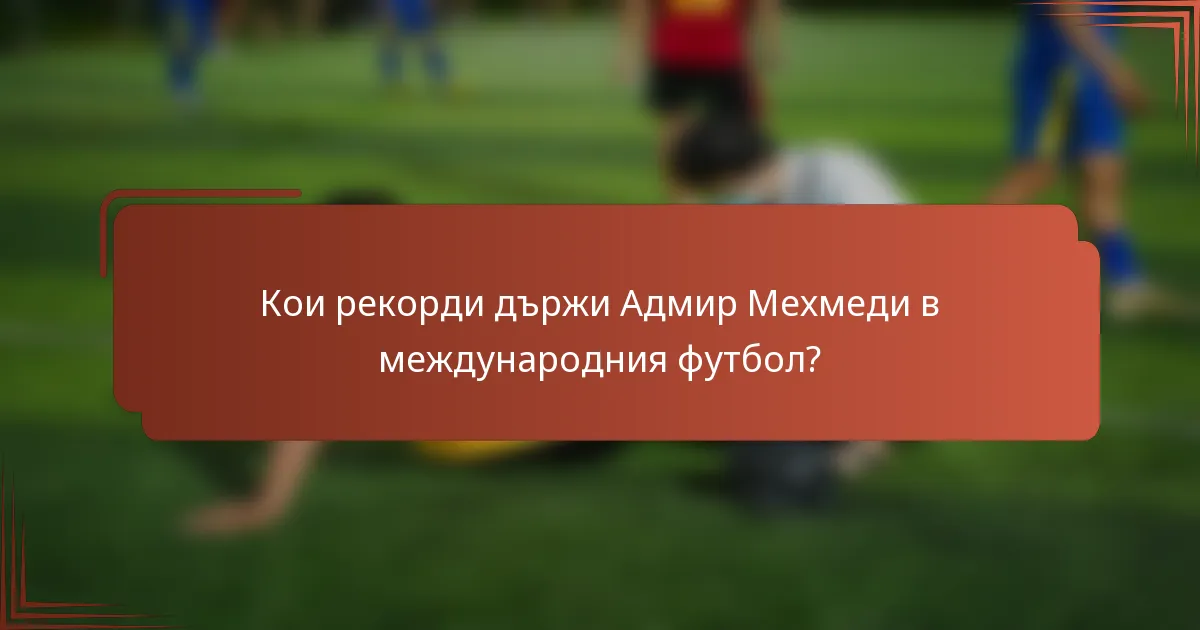 Кои рекорди държи Адмир Мехмеди в международния футбол?